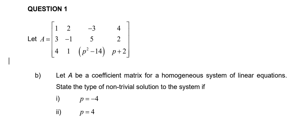 QUESTION 1
1
-3
4
Let A=| 3
-1
5
1(p² -14) p+2
4
|
b)
Let A be a coefficient matrix for a homogeneous system of linear equations.
State the type of non-trivial solution to the system if
i)
p = -4
ii)
p = 4
