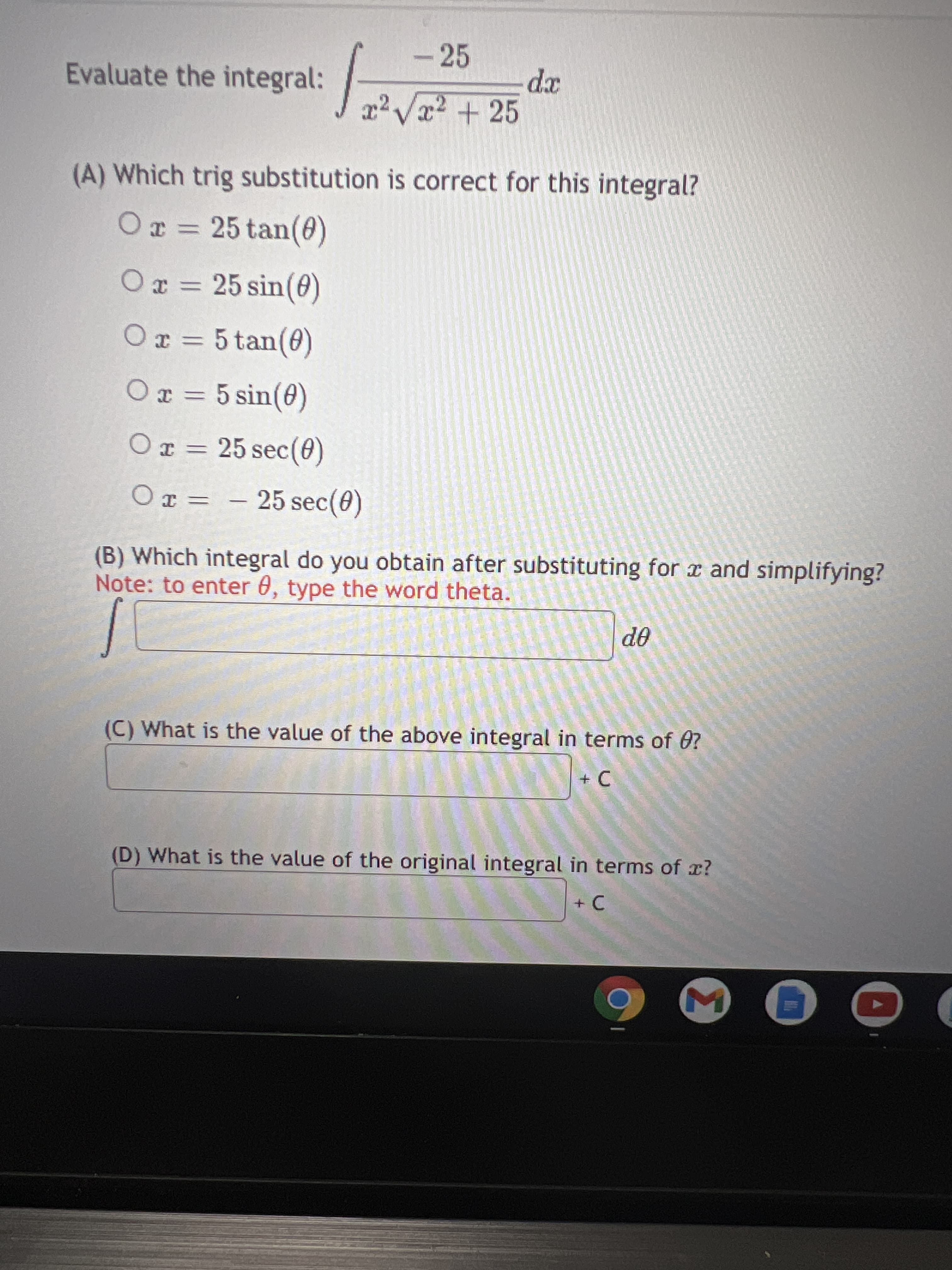 -25
Evaluate the integral:
xp
(A) Which trig substitution is correct for this integral?
Or = 25 tan(0)
Ox = 25 sin(0)
Or = 5 tan(0)
Ox = 5 sin(0)
Or = 25 sec(0)
O x = – 25 sec(0)
(B) Which integral do you obtain after substituting for x and simplifying?
Note: to enter 0, type the word theta.
OP
(C) What is the value of the above integral in terms of 0?
(D) What is the value of the original integral in terms of x?
