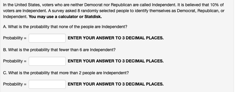 In the United States, voters who are neither Democrat nor Republican are called Independent. It is believed that 10% of
voters are Independent. A survey asked 8 randomly selected people to identify themselves as Democrat, Republican, or
Independent. You may use a calculator or Statdisk.
A. What is the probability that none of the people are Independent?
Probability =
ENTER YOUR ANSWER TO 3 DECIMAL PLACES.
B. What is the probability that fewer than 6 are Independent?
Probability =
ENTER YOUR ANSsWER TO 3 DECIMAL PLACES.
C. What is the probability that more than 2 people are Independent?
Probability =
ENTER YOUR ANSWER TO 3 DECIMAL PLACES.
