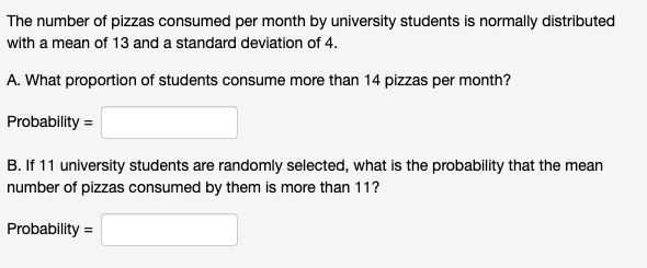 The number of pizzas consumed per month by university students is normally distributed
with a mean of 13 and a standard deviation of 4.
A. What proportion of students consume more than 14 pizzas per month?
Probability =
B. If 11 university students are randomly selected, what is the probability that the mean
number of pizzas consumed by them is more than 11?
Probability =
