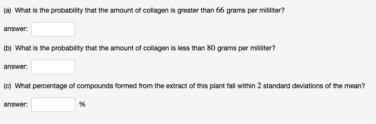 (a) What is the probability that the amount of collagen is greater than 66 grams per mililiter?
answer:
(b) What is the probability that the amount of collagen is less than 80 grams per mililiter?
answer:
(c) What percentage of compounds formed from the extract of this plant fall within 2 standard deviations of the mean?
answer:
%
