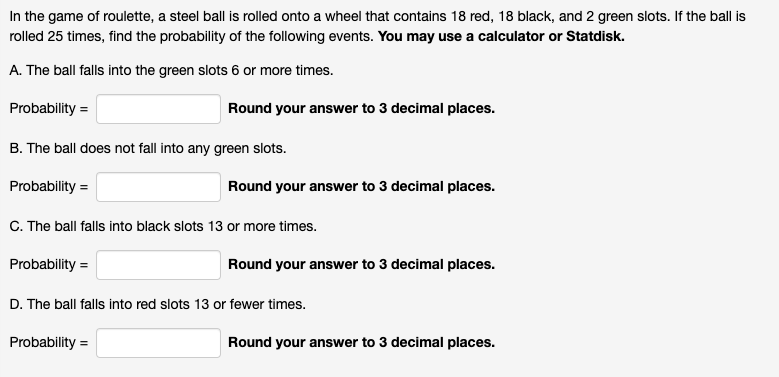 In the game of roulette, a steel ball is rolled onto a wheel that contains 18 red, 18 black, and 2 green slots. If the ball is
rolled 25 times, find the probability of the following events. You may use a calculator or Statdisk.
A. The ball falls into the green slots 6 or more times.
Probability =
Round your answer to 3 decimal places.
B. The ball does not fall into any green slots.
Probability =
Round your answer to 3 decimal places.
C. The ball falls into black slots 13 or more times.
Probability =
Round your answer to 3 decimal places.
D. The ball falls into red slots 13 or fewer times.
Probability =
Round your answer to 3 decimal places.
