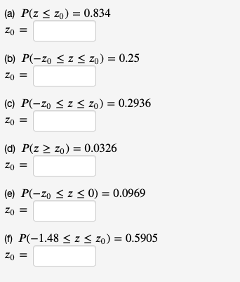 (a) P(z < zo) = 0.834
Zo =
(b) P(-zo < z < zo) = 0.25
Zo =
(c) P(-zo < z < zo) = 0.2936
Zo =
(d) P(z > zo) = 0.0326
Zo =
(e) P(-zo < z < 0) = 0.0969
Zo =
(1) P(-1.48 < z < zo) = 0.5905
Zo =
