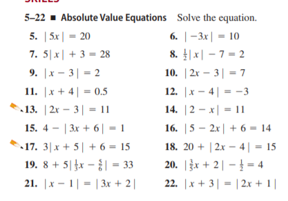 5-22 - Absolute Value Equations Solve the equation.
5. | 5x| = 20
7. 5|x| + 3 = 28
9. |x - 3| = 2
6. | -Зх| - 10
8. |x| - 7 = 2
10. | 2x – 3| = 7
11. |x + 4| = 0.5
12. |x - 4| = -3
13. | 2x – 3| = 11
14. |2 – x| = 11
15. 4 - | 3x + 6| = 1
16. |5 – 2x| + 6 = 14
18. 20 + | 2x – 4| = 15
20. |žx + 2 | – = 4
17. 3|x + 5| + 6 = 15
19. 8 + 5|x - | = 33
21. |x - 1| = | 3x + 2 |
22. |x + 3| = | 2.x + 1 |
