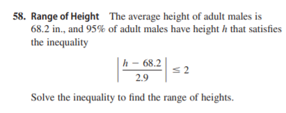 58. Range of Height The average height of adult males is
68.2 in., and 95% of adult males have height h that satisfies
the inequality
|h – 68.2
2.9
Solve the inequality to find the range of heights.
