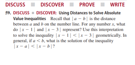 DISCUSS
DISCOVER
PROVE
WRITE
59. DISCUSS - DISCOVER: Using Distances to Solve Absolute
Value Inequalities Recall that | a – b| is the distance
between a and b on the number line. For any number x, what
do |x - 1| and | x – 3| represent? Use this interpretation
to solve the inequality |x – 1|< |x – 3| geometrically. In
general, if a < b, what is the solution of the inequality
il9 – x | > | v – x
