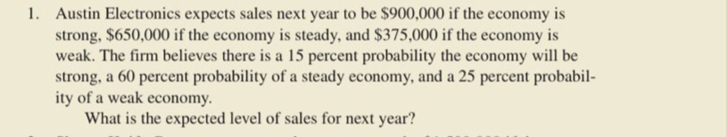 1. Austin Electronics expects sales next year to be $900,000 if the economy is
strong, $650,000 if the economy is steady, and $375,000 if the economy is
weak. The firm believes there is a 15 percent probability the economy will be
strong, a 60 percent probability of a steady economy, and a 25 percent probabil-
ity of a weak economy.
What is the expected level of sales for next year?
