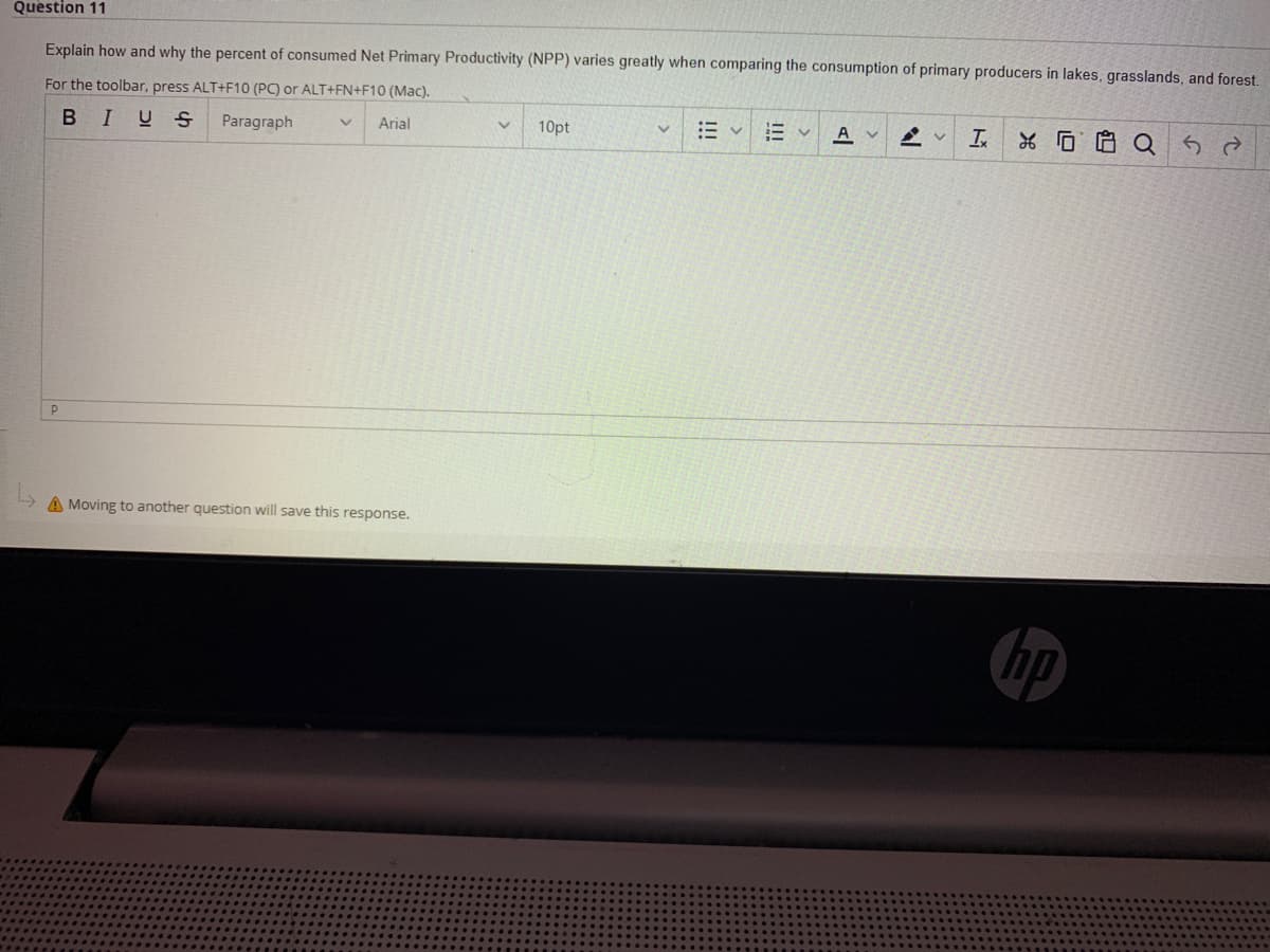 Question 11
Explain how and why the percent of consumed Net Primary Productivity (NPP) varies greatly when comparing the consumption of primary producers in lakes, grasslands, and forest.
For the toolbar, press ALT+F10 (PC) or ALT+FN+F10 (Mac).
BIUS
Paragraph
Arial
10pt
三v
A v
P
A Moving to another question will save this response.
