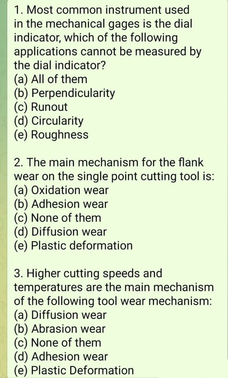 1. Most common instrument used
in the mechanical gages is the dial
indicator, which of the following
applications cannot be measured by
the dial indicator?
(a) All of them
(b) Perpendicularity
(c) Runout
(d) Circularity
(e) Roughness
2. The main mechanism for the flank
wear on the single point cutting tool is:
(a) Oxidation wear
(b) Adhesion wear
(c) None of them
(d) Diffusion wear
(e) Plastic deformation
3. Higher cutting speeds and
temperatures are the main mechanism
of the following tool wear mechanism:
(a) Diffusion wear
(b) Abrasion wear
(c) None of them
(d) Adhesion wear
(e) Plastic Deformation
