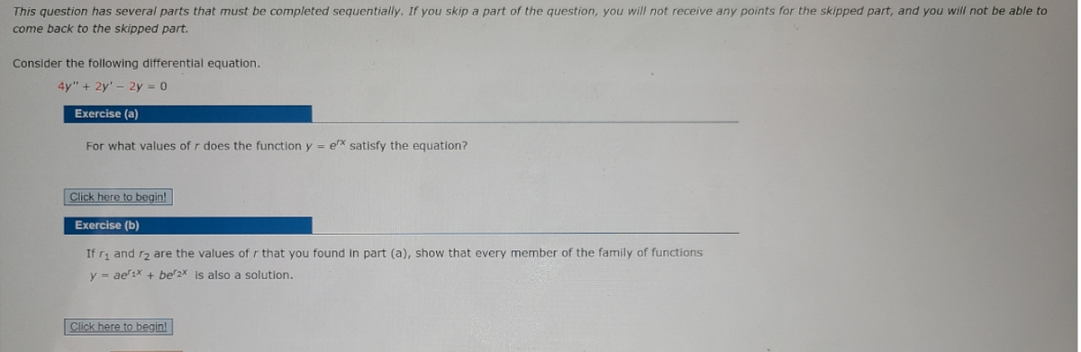 This question has several parts that must be completed sequentially. If you skip a part of the question, you will not receive any points for the skipped part, and you will not be able to
come back to the skipped part.
Consider the following differential equation.
4y" + 2y' - 2y = 0
Exercise (a)
For what values of r does the function y = ex satisfy the equation?
Click here to begin!
Exercise (b)
If ri and r2 are the values of r that you found In part (a), show that every member of the family of functions
y = ae'1x + be2x is also a solution.
Click here to begin!
