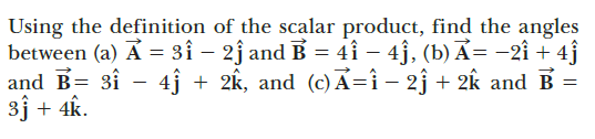Using the definition of the scalar product, find the angles
between (a) A = 3î – 2j and B = 4i – 4j, (b) Ả= -2î + 4ĵ
and B= 3î - 4ĵ + 2k, and (c)A=î - 2j + 2k and B
3j + 4k.
