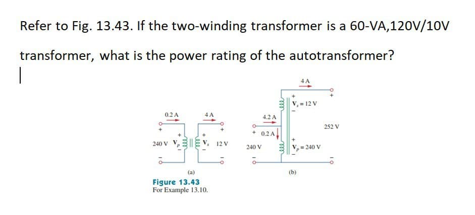 Refer to Fig. 13.43. If the two-winding transformer is a 60-VA,120V/10V
transformer, what is the power rating of the autotransformer?
4 A
V, = 12 V
0.2 A
4 A
4.2 A
252 V
+
0.2 A
240 v V, 3||E v., 12 V
240 V
= 240 V
(a)
(b)
Figure 13.43
For Example 13.10.
