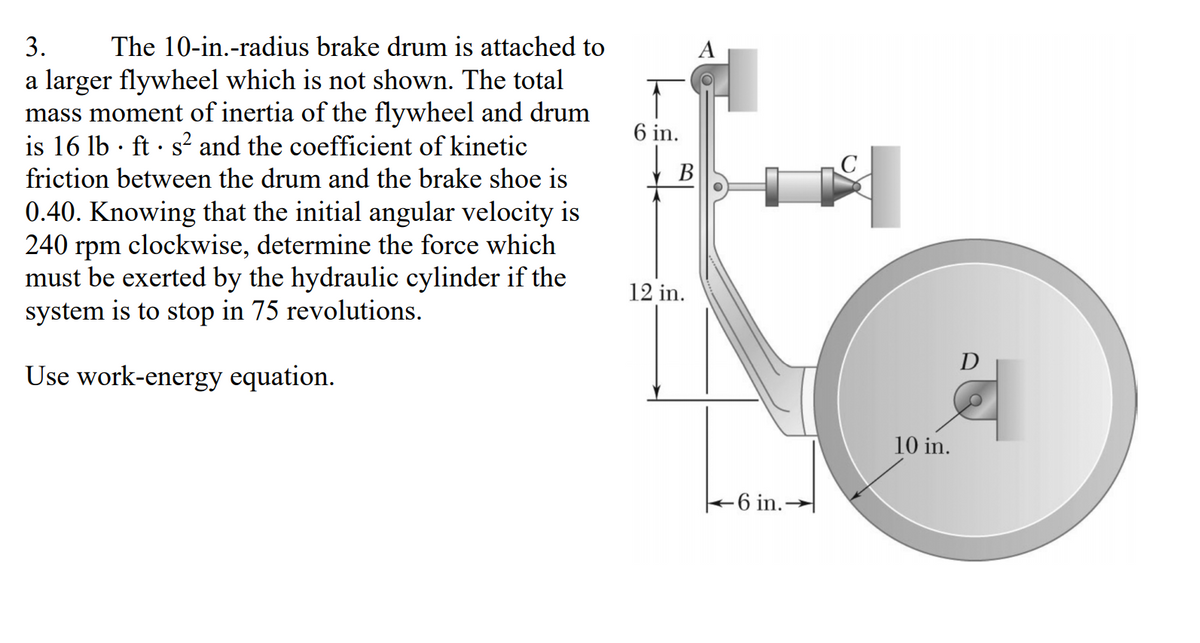 3.
The 10-in.-radius brake drum is attached to
A
a larger flywheel which is not shown. The total
mass moment of inertia of the flywheel and drum
is 16 lb · ft · s² and the coefficient of kinetic
6 in.
friction between the drum and the brake shoe is
В
0.40. Knowing that the initial angular velocity is
240
rpm
clockwise, determine the force which
must be exerted by the hydraulic cylinder if the
system is to stop in 75 revolutions.
12 in.
D
Use work-energy equation.
10 in.
+6 in.-

