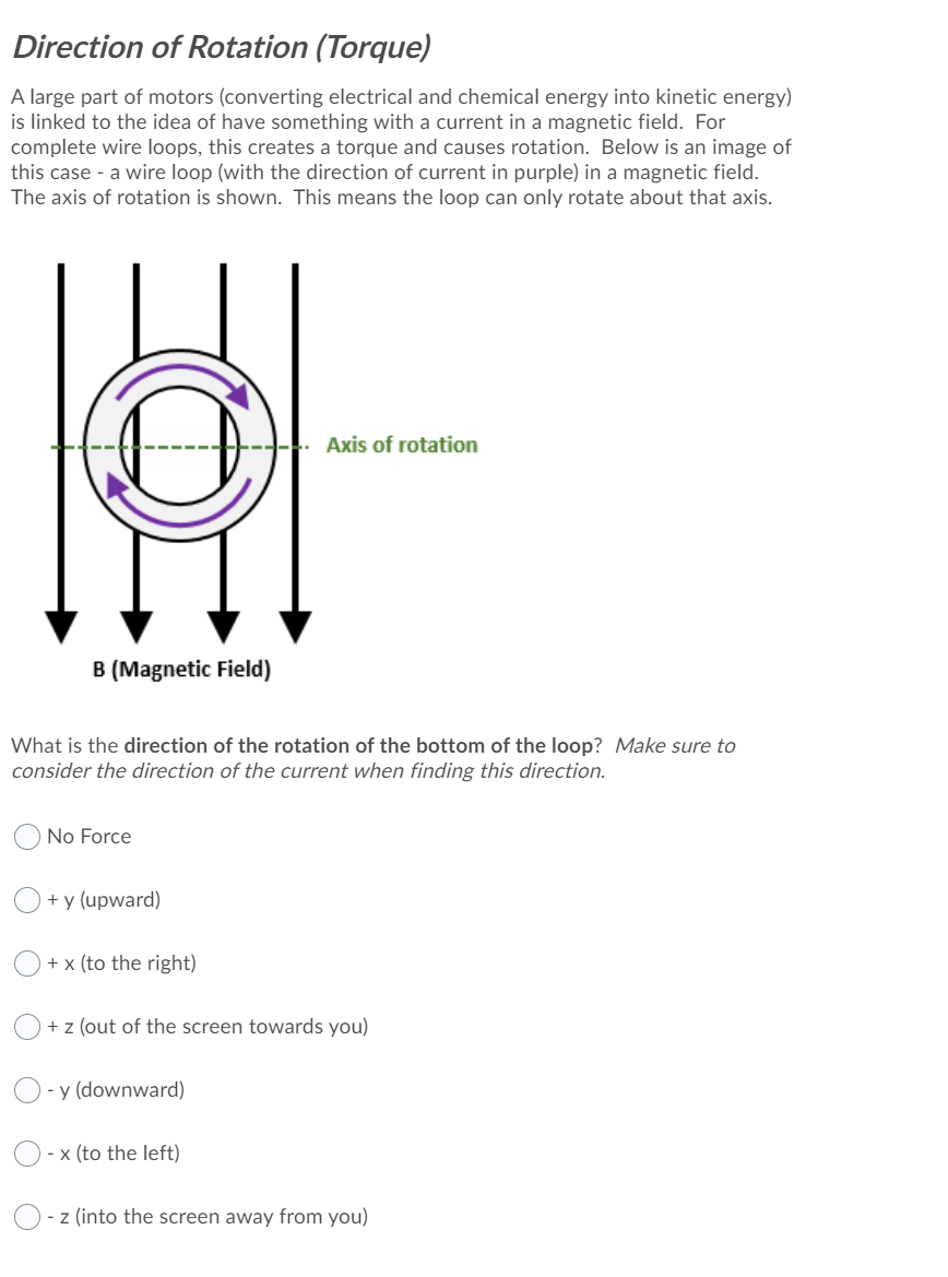 Direction of Rotation (Torque)
A large part of motors (converting electrical and chemical energy into kinetic energy)
is linked to the idea of have something with a current in a magnetic field. For
complete wire loops, this creates a torque and causes rotation. Below is an image of
this case - a wire loop (with the direction of current in purple) in a magnetic field.
The axis of rotation is shown. This means the loop can only rotate about that axis.
Axis of rotation
B (Magnetic Field)
What is the direction of the rotation of the bottom of the loop? Make sure to
consider the direction of the current when finding this direction.
No Force
+ y (upward)
+ x (to the right)
+ z (out of the screen towards you)
- y (downward)
- x (to the left)
- z (into the screen away from you)
