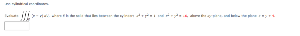 Use cylindrical coordinates.
Evaluate
(x - y) dv, where E is the solid that lies between the cylinders x2 + y2 = 1 and x² + y2 = 16, above the xy-plane, and below the plane z = y + 4.
