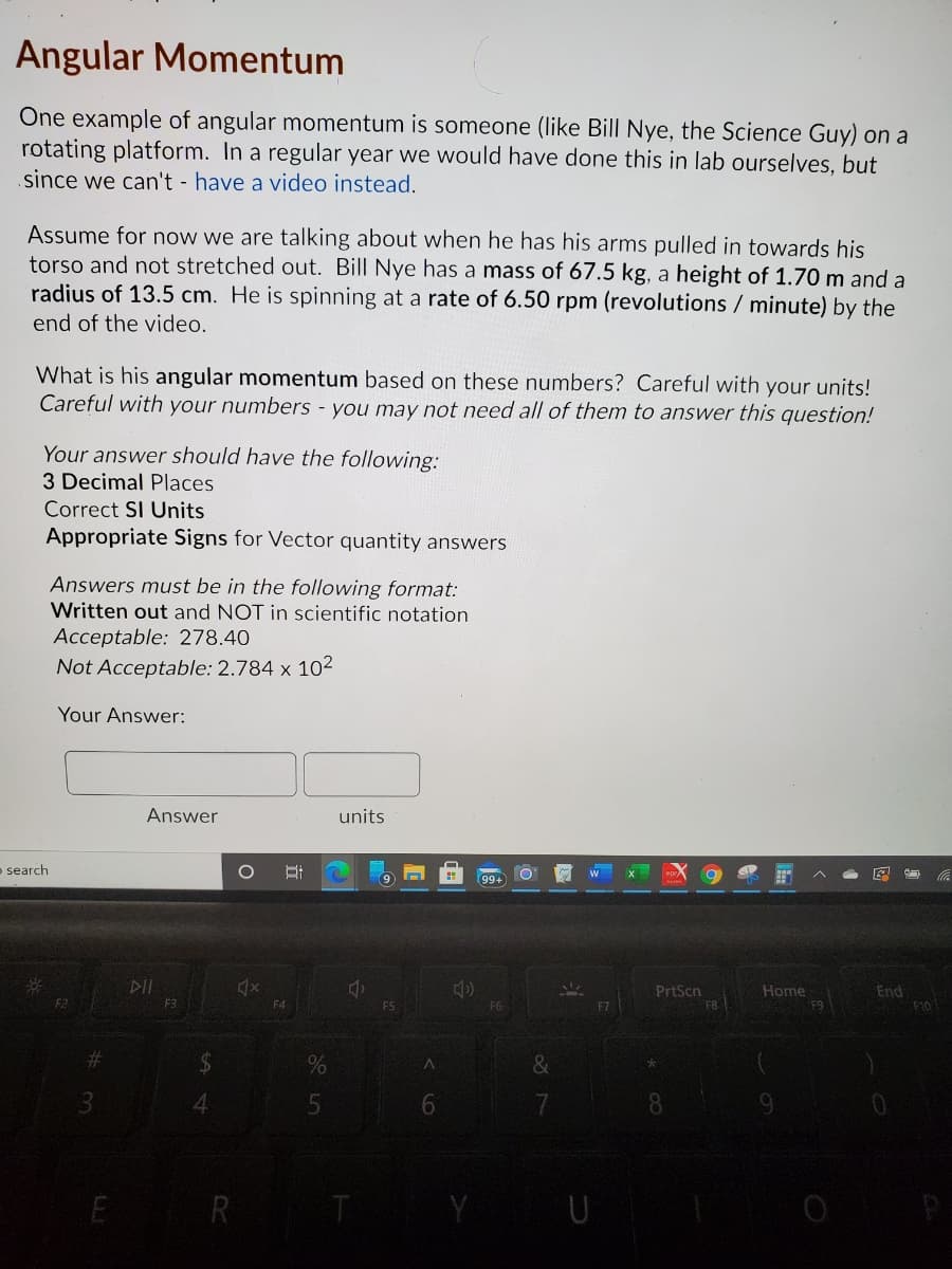 Angular Momentum
One example of angular momentum is someone (like Bill Nye, the Science Guy) on a
rotating platform. In a regular year we would have done this in lab ourselves, but
since we can't - have a video instead.
Assume for now we are talking about when he has his arms pulled in towards his
torso and not stretched out. Bill Nye has a mass of 67.5 kg, a height of 1.70 m and a
radius of 13.5 cm. He is spinning at a rate of 6.50 rpm (revolutions / minute) by the
end of the video.
What is his angular momentum based on these numbers? Careful with your units!
Careful with your numbers - you may not need all of them to answer this question!
Your answer should have the following:
3 Decimal Places
Correct SI Units
Appropriate Signs for Vector quantity answers
Answers must be in the following format:
Written out and NOT in scientific notation
Acceptable: 278.40
Not Acceptable: 2.784 x 102
Your Answer:
Answer
units
- search
99+
DIL
End
F10
Home
PrtScn
FB
F3
F9
6.
E R
U
