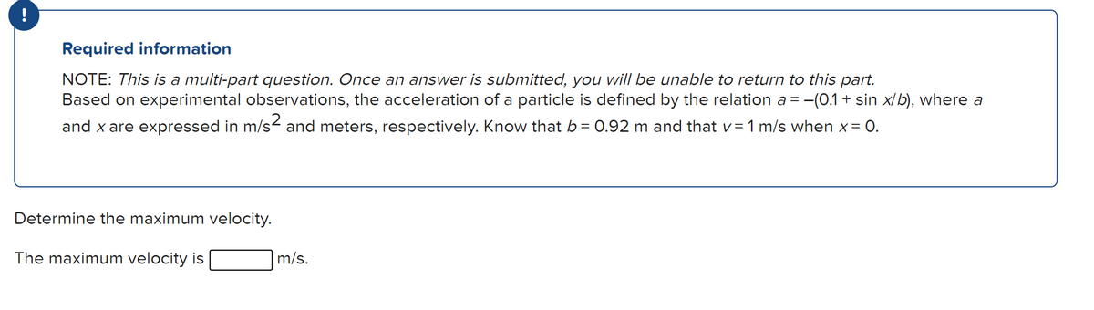 Required information
NOTE: This is a multi-part question. Once an answer is submitted, you will be unable to return to this part.
Based on experimental observations, the acceleration of a particle is defined by the relation a = -(0.1 + sin x/b), where a
and x are expressed in m/s- and meters, respectively. Know that b= 0.92 m and that v=1 m/s when x = 0.
Determine the maximum velocity.
The maximum velocity is
m/s.
