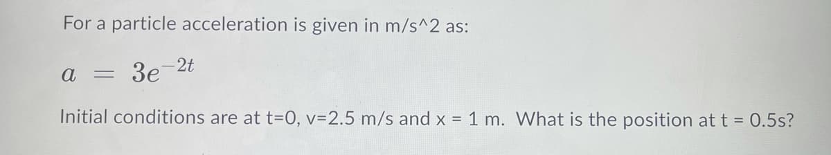For a particle acceleration is given in m/s^2 as:
2t
3e
Initial conditions are at t=0, v=2.5 m/s and x = 1 m. What is the position at t = 0.5s?
