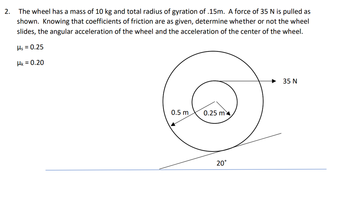 The wheel has a mass of 10 kg and total radius of gyration of .15m. A force of 35 N is pulled as
shown. Knowing that coefficients of friction are as given, determine whether or not the wheel
2.
slides, the angular acceleration of the wheel and the acceleration of the center of the wheel.
Hs = 0.25
Hk = 0.20
35 N
0.5 m
0.25 m
20°
