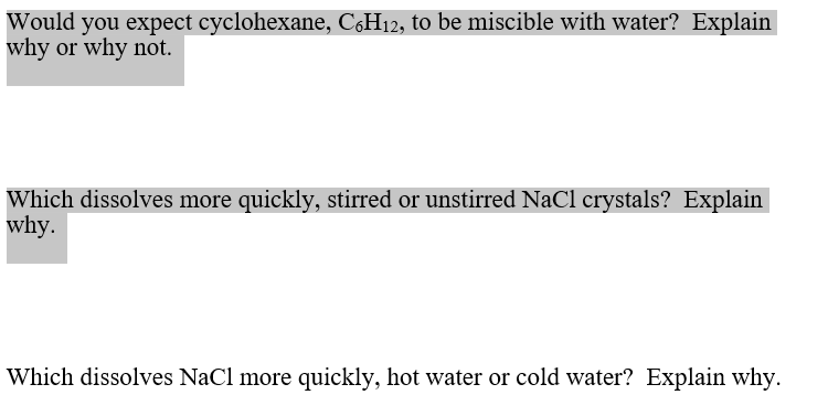 Would you expect cyclohexane, C,H12, to be miscible with water? Explain
why or why not.
Which dissolves more quickly, stirred or unstirred NaCl crystals? Explain
why.
Which dissolves NaCl more quickly, hot water or cold water? Explain why.
