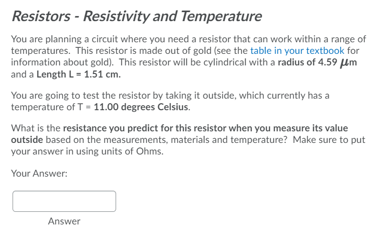 Resistors - Resistivity and Temperature
You are planning a circuit where you need a resistor that can work within a range of
temperatures. This resistor is made out of gold (see the table in your textbook for
information about gold). This resistor will be cylindrical with a radius of 4.59 µm
and a Length L = 1.51 cm.
You are going to test the resistor by taking it outside, which currently has a
temperature of T = 11.00 degrees Celsius.
What is the resistance you predict for this resistor when you measure its value
outside based on the measurements, materials and temperature? Make sure to put
your answer in using units of Ohms.
Your Answer:
Answer
