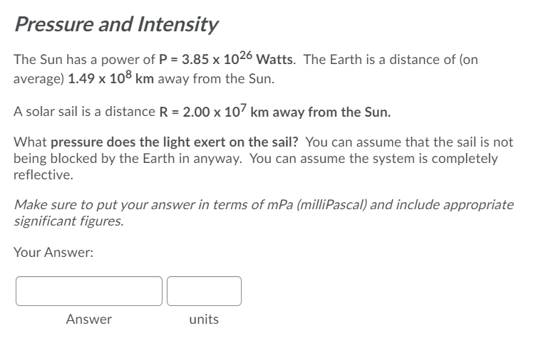 Pressure and Intensity
The Sun has a power of P = 3.85 x 1026 Watts. The Earth is a distance of (on
average) 1.49 x 108 km away from the Sun.
A solar sail is a distance R = 2.00 x 107 km away from the Sun.
What pressure does the light exert on the sail? You can assume that the sail is not
being blocked by the Earth in anyway. You can assume the system is completely
reflective.
Make sure to put your answer in terms of mPa (milliPascal) and include appropriate
significant figures.
Your Answer:
Answer
units
