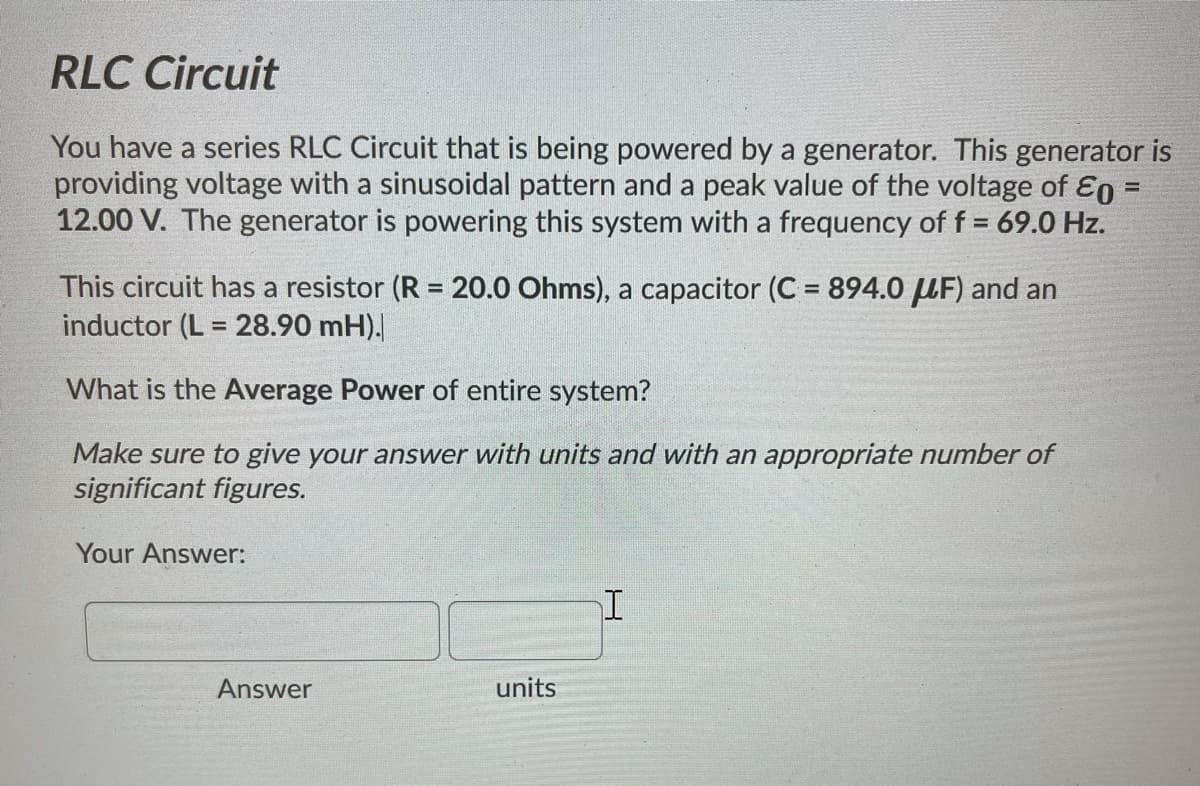 RLC Circuit
You have a series RLC Circuit that is being powered by a generator. This generator is
providing voltage with a sinusoidal pattern and a peak value of the voltage of E0 =
12.00 V. The generator is powering this system with a frequency of f = 69.0 Hz.
%3D
This circuit has a resistor (R = 20.0 Ohms), a capacitor (C = 894.0 UF) and an
inductor (L = 28.90 mH).
%3D
%3D
What is the Average Power of entire system?
Make sure to give your answer with units and with an appropriate number of
significant figures.
Your Answer:
Answer
units
