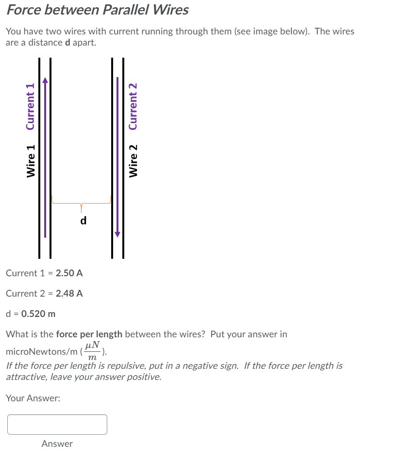 Force between Parallel Wires
You have two wires with current running through them (see image below). The wires
are a distance d apart.
d
Current 1 = 2.50 A
Current 2 = 2.48 A
d = 0.520 m
What is the force per length between the wires? Put your answer in
μΝ
microNewtons/m (-
-).
m
If the force per length is repulsive, put in a negative sign. If the force per length is
attractive, leave your answer positive.
Your Answer:
Answer
Wire 1
Current 1
Wire 2
Current 2
