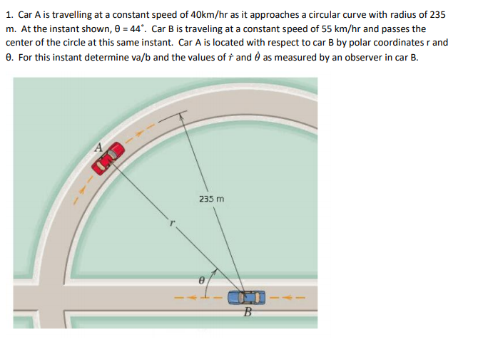 1. Car A is travelling at a constant speed of 40km/hr as it approaches a circular curve with radius of 235
m. At the instant shown, 0 = 44°. Car B is traveling at a constant speed of 55 km/hr and passes the
center of the circle at this same instant. Car A is located with respect to car B by polar coordinates r and
0. For this instant determine va/b and the values of † and ở as measured by an observer in car B.
235 m
B
