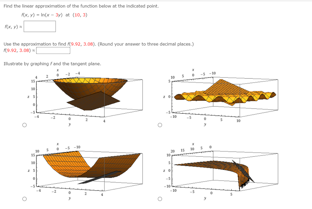 Find the linear approximation of the function below at the indicated point.
f(x, у) %3D In(x - Зу) at (10, 3)
f(x, y) -
Use the approximation to find f(9.92, 3.08). (Round your answer to three decimal places.)
f(9.92, 3.08) -
Illustrate by graphing f and the tangent plane.
-5 -10
4
10
5
15 C
10
z 5
-5
-5
-5
4
5
10
y
-5
- 10
5
15
10
10
15
20
10
10
5
z 5
z O
-5
-5
-10
-10
-5
y
y
