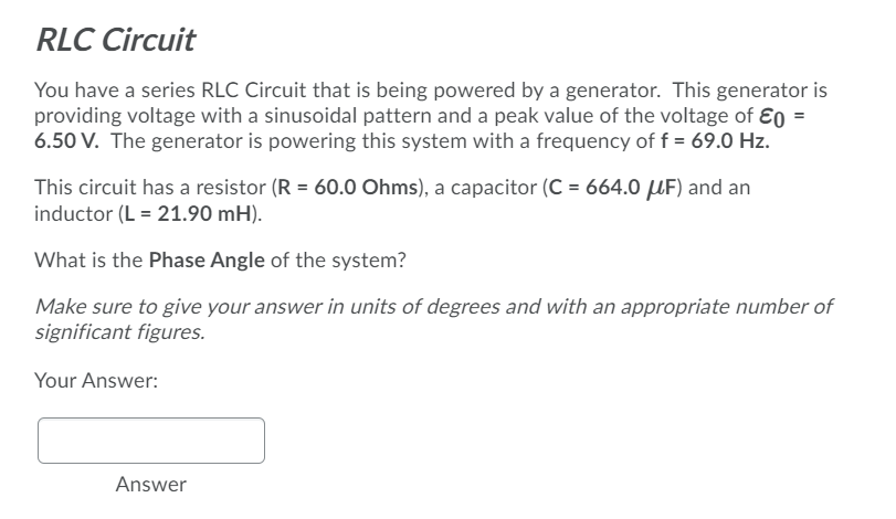 RLC Circuit
You have a series RLC Circuit that is being powered by a generator. This generator is
providing voltage with a sinusoidal pattern and a peak value of the voltage of Ɛo =
6.50 V. The generator is powering this system with a frequency of f = 69.0 Hz.
This circuit has a resistor (R = 60.0 Ohms), a capacitor (C = 664.0 UF) and an
inductor (L = 21.90 mH).
What is the Phase Angle of the system?
Make sure to give your answer in units of degrees and with an appropriate number of
significant figures.
Your Answer:
Answer
