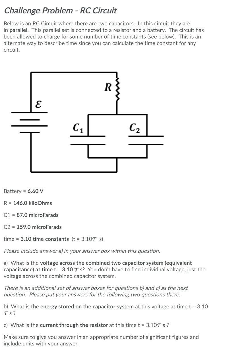 Challenge Problem - RC Circuit
Below is an RC Circuit where there are two capacitors. In this circuit they are
in parallel. This parallel set is connected to a resistor and a battery. The circuit has
been allowed to charge for some number of time constants (see below). This is an
alternate way to describe time since you can calculate the time constant for any
circuit.
C2
Battery = 6.60 V
R = 146.0 kiloOhms
C1 = 87.0 microFarads
C2 = 159.0 microFarads
time = 3.10 time constants (t = 3.10T s)
Please include answer a) in your answer box within this question.
a) What is the voltage across the combined two capacitor system (equivalent
capacitance) at time t = 3.10 T s? You don't have to find individual voltage, just the
voltage across the combined capacitor system.
There is an additional set of answer boxes for questions b) and c) as the next
question. Please put your answers for the following two questions there.
b) What is the energy stored on the capacitor system at this voltage at time t = 3.10
Ts?
c) What is the current through the resistor at this timet = 3.10T s ?
Make sure to give you answer in an appropriate number of significant figures and
include units with your answer.
