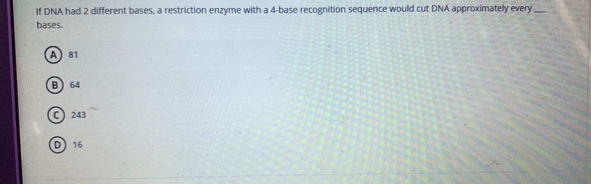 If DNA had 2 different bases, a restriction enzyme with a 4-base recognition sequence would cut DNA approximately every
bases.
81
64
(c) 243
16
