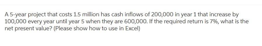 A 5-year project that costs 1.5 million has cash inflows of 200,000 in year 1 that increase by
100,000 every year until year 5 when they are 600,000. If the required return is 7%, what is the
net present value? (Please show how to use in Excel)