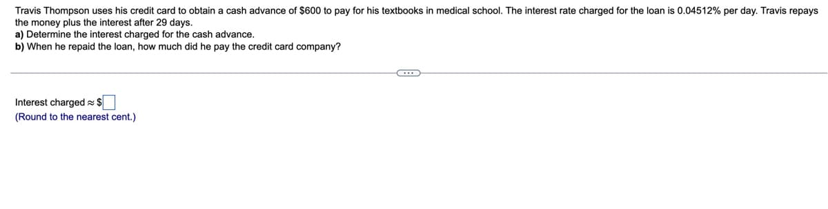 Travis Thompson uses his credit card to obtain a cash advance of $600 to pay for his textbooks in medical school. The interest rate charged for the loan is 0.04512% per day. Travis repays
the money plus the interest after 29 days.
a) Determine the interest charged for the cash advance.
b) When he repaid the loan, how much did he pay the credit card company?
Interest charged s $
(Round to the nearest cent.)
