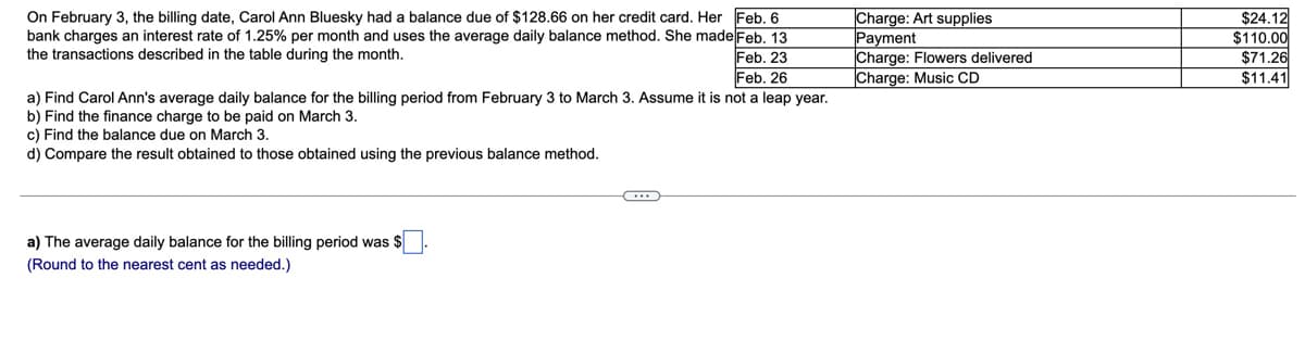 On February 3, the billing date, Carol Ann Bluesky had a balance due of $128.66 on her credit card. Her Feb. 6
bank charges an interest rate of 1.25% per month and uses the average daily balance method. She made Feb. 13
Feb. 23
Feb. 26
a) Find Carol Ann's average daily balance for the billing period from February 3 to March 3. Assume it is not a leap year.
|Charge: Art supplies
Payment
Charge: Flowers delivered
Charge: Music CD
$24.12
$110.00
$71.26
$11.41
the transactions described in the table during the month.
b) Find the finance charge to be paid on March 3.
c) Find the balance due on March 3.
d) Compare the result obtained to those obtained using the previous balance method.
a) The average daily balance for the billing period was $
(Round to the nearest cent as needed.)
