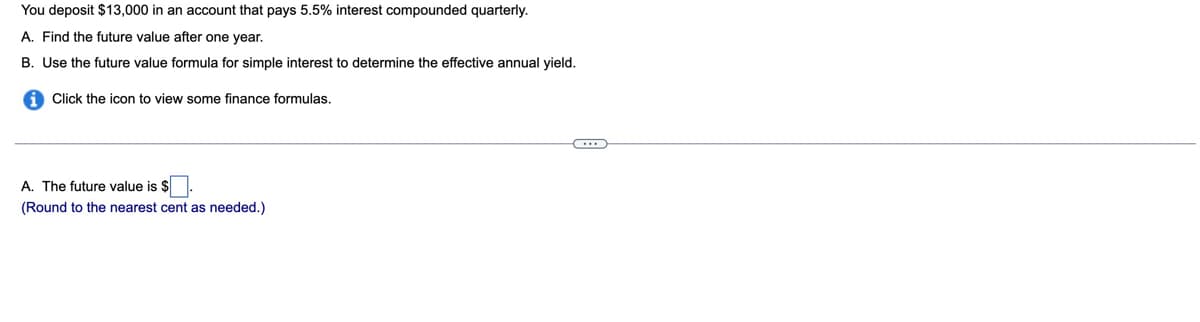 You deposit $13,000 in an account that pays 5.5% interest compounded quarterly.
A. Find the future value after one year.
B. Use the future value formula for simple interest to determine the effective annual yield.
Click the icon to view some finance formulas.
A. The future value is $.
(Round to the nearest cent as needed.)
