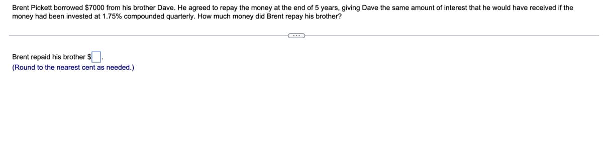 Brent Pickett borrowed $7000 from his brother Dave. He agreed to repay the money at the end of 5 years, giving Dave the same amount of interest that he would have received if the
money had been invested at 1.75% compounded quarterly. How much money did Brent repay his brother?
Brent repaid his brother $
(Round to the nearest cent as needed.)
