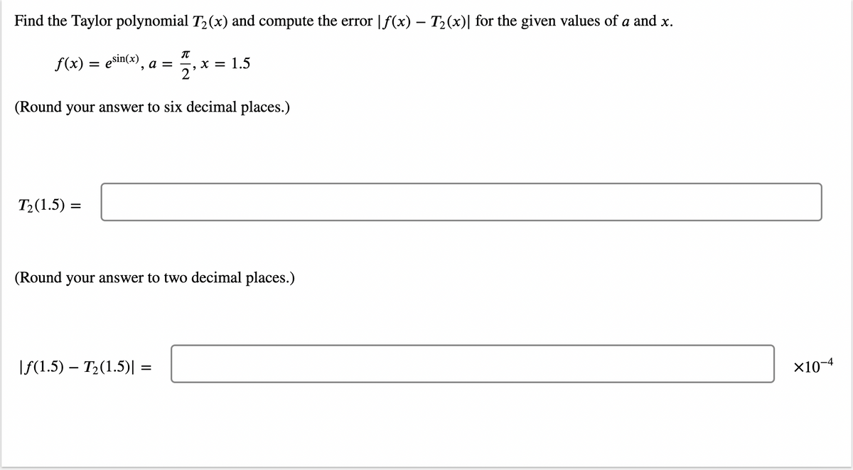 Find the Taylor polynomial T2(x) and compute the error |f(x) – T2(x)| for the given values of a and x.
f(x) = esin(x)
х3D 1.5
2
a =
(Round your answer to six decimal places.)
T2(1.5) =
(Round your answer to two decimal places.)
If(1.5) – T2(1.5)| =
X10-4
