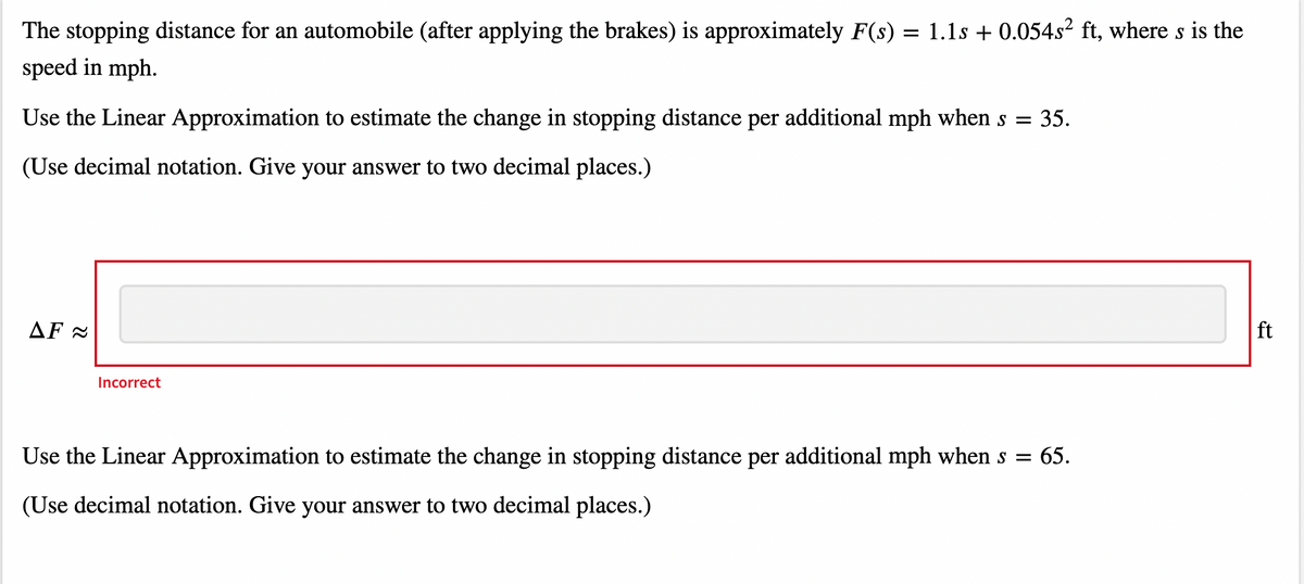 The stopping distance for an automobile (after applying the brakes) is approximately F(s) = 1.1s + 0.054s2 ft, where s is the
speed in mph.
Use the Linear Approximation to estimate the change in stopping distance per additional mph when s =
35.
(Use decimal notation. Give your answer to two decimal places.)
AF =
ft
Incorrect
Use the Linear Approximation to estimate the change in stopping distance per additional mph when s = 65.
(Use decimal notation. Give your answer to two decimal places.)
