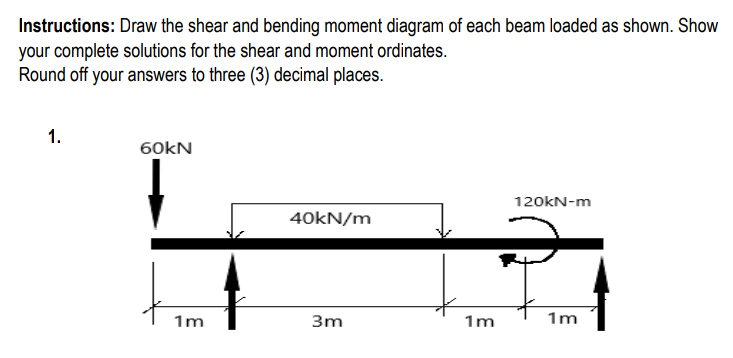 Instructions: Draw the shear and bending moment diagram of each beam loaded as shown. Show
your complete solutions for the shear and moment ordinates.
Round off your answers to three (3) decimal places.
1.
60kN
120kN-m
40kN/m
3m
1m
1m
1m