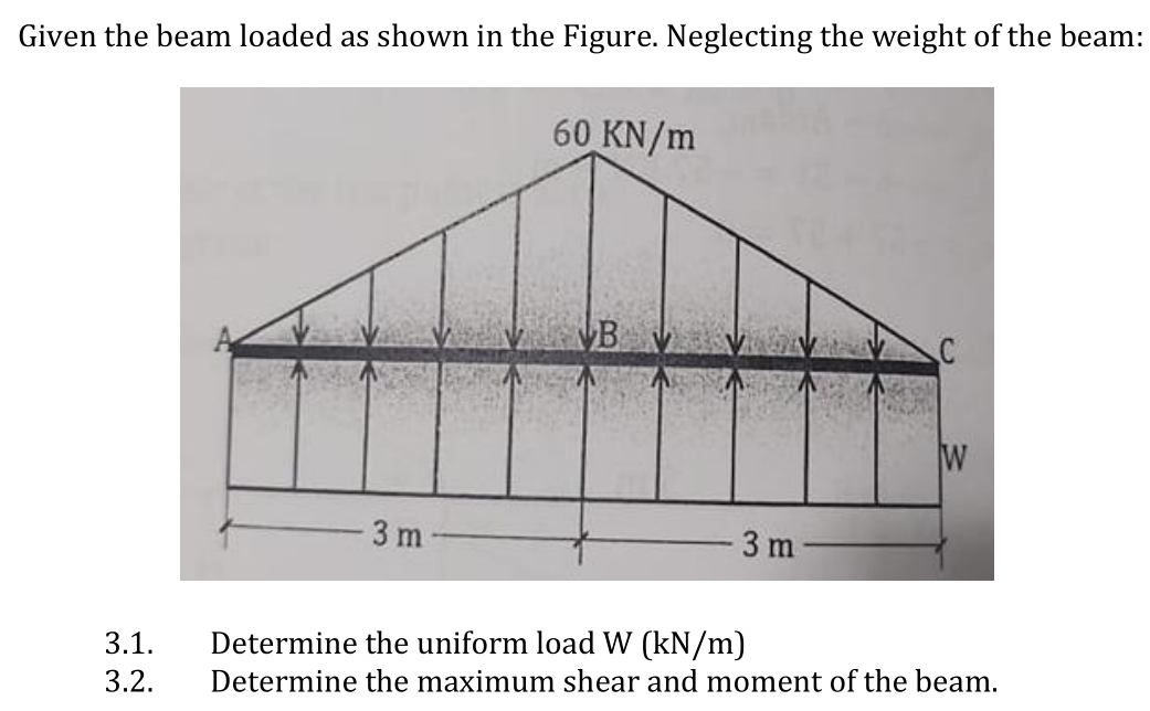 Given the beam loaded as shown in the Figure. Neglecting the weight of the beam:
60 KN/m
B
W
3 m
3 m
3.1.
Determine the uniform load W (kN/m)
3.2.
Determine the maximum shear and moment of the beam.