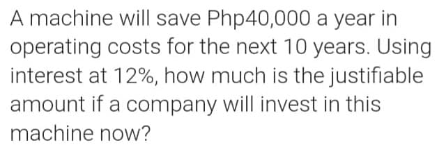 A machine will save Php40,000 a year in
operating costs for the next 10 years. Using
interest at 12%, how much is the justifiable
amount if a company will invest in this
machine now?