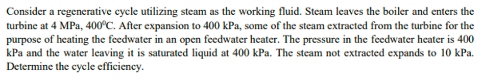 Consider a regenerative cycle utilizing steam as the working fluid. Steam leaves the boiler and enters the
turbine at 4 MPa, 400°C. After expansion to 400 kPa, some of the steam extracted from the turbine for the
purpose of heating the feedwater in an open feedwater heater. The pressure in the feedwater heater is 400
kPa and the water leaving it is saturated liquid at 400 kPa. The steam not extracted expands to 10 kPa.
Determine the cycle efficiency.