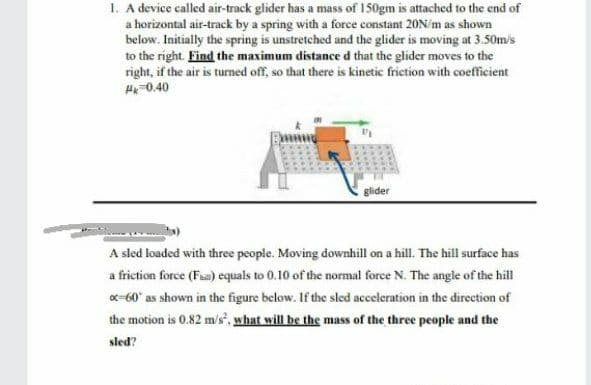 I. A device called air-track glider has a mass of 150gm is attached to the end of
a horizontal air-track by a spring with a force constant 20N/m as shown
below. Initially the spring is unstretched and the glider is moving at 3.50m/s
to the right. Find the maximum distance d that the glider moves to the
right, if the air is turned off, so that there is kinetic frietion with coefficient
H-0.40
glider
A sled loaded with three people. Moving downhill on a hill. The hill surface has
a friction force (Faa) equals to 0.10 of the normal force N. The angle of the hill
x-60° as shown in the figure below. If the sled acceleration in the direction of
the motion is 0.82 m/s". what will be the mass of the three people and the
sled?
