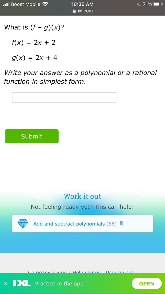 .ul Boost Mobile
10:35 AM
C 71%
A ixl.com
What is (f - g)(x)?
f(x) :
= 2x + 2
g(x) :
= 2x + 4
Write your answer as a polynomial or a rational
function in simplest form.
Submit
Work it out
Not feeling ready yet? This can help:
Add and subtract polynomials (86) I
Company i Bloa Help center User quideS
x IXL Practice in the app
OPEN
