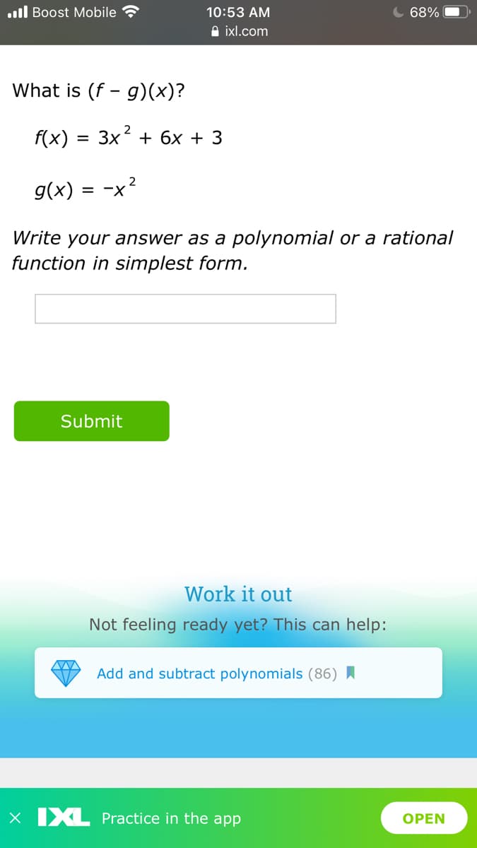 ull Boost Mobile
10:53 AM
68%
A ixl.com
What is (f - g)(x)?
2
f(x) =
3x + 6x + 3
g(x) =
= x2
Write your answer as a polynomial or a rational
function in simplest form.
Submit
Work it out
Not feeling ready yet? This can help:
Add and subtract polynomials (86)
X IXL Practice in the app
OPEN
