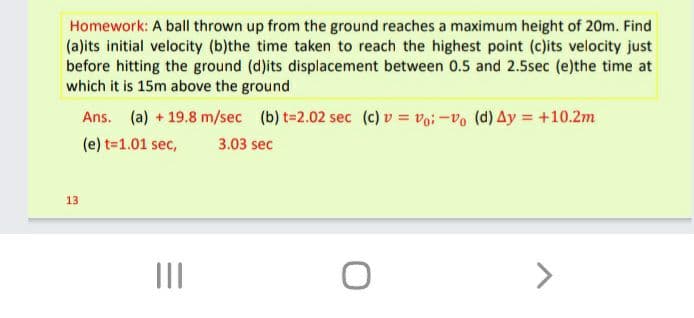 Homework: A ball thrown up from the ground reaches a maximum height of 20m. Find
(a)its initial velocity (b)the time taken to reach the highest point (c)its velocity just
before hitting the ground (d)its displacement between 0.5 and 2.5sec (e)the time at
which it is 15m above the ground
Ans. (a) + 19.8 m/sec (b) t=2.02 sec (c) v = voi-Vo (d) Ay = +10.2m
(e) t=1.01 sec,
3.03 sec
13
II
>
