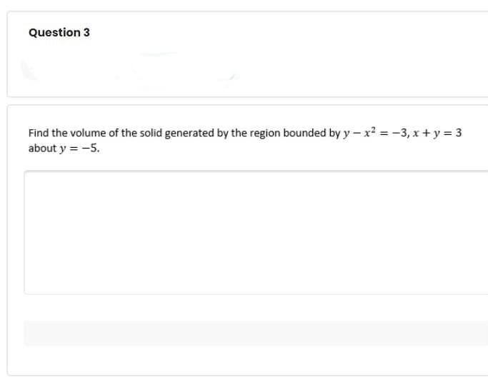 Question 3
Find the volume of the solid generated by the region bounded by y - x² = -3,x+y = 3
about y = -5.