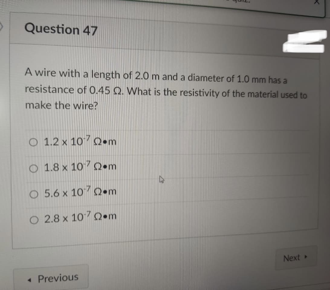 Question 47
A wire with a length of 2.0 m and a diameter of 1.0 mm has a
resistance of 0.45 . What is the resistivity of the material used to
make the wire?
O 1.2 x 10
•m
O 1.8 x 107 •m
O 5.6 x 107 •m
O 2.8 x 1070 m
Next >
< Previous